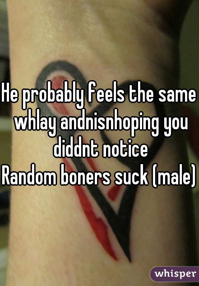 He probably feels the same whlay andnisnhoping you diddnt notice
Random boners suck (male)