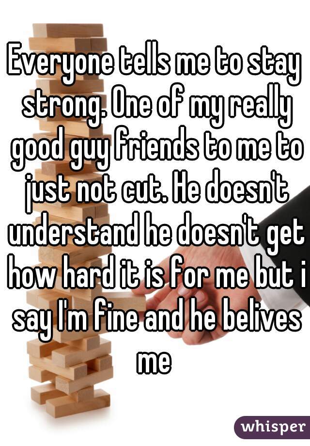 Everyone tells me to stay strong. One of my really good guy friends to me to just not cut. He doesn't understand he doesn't get how hard it is for me but i say I'm fine and he belives me 