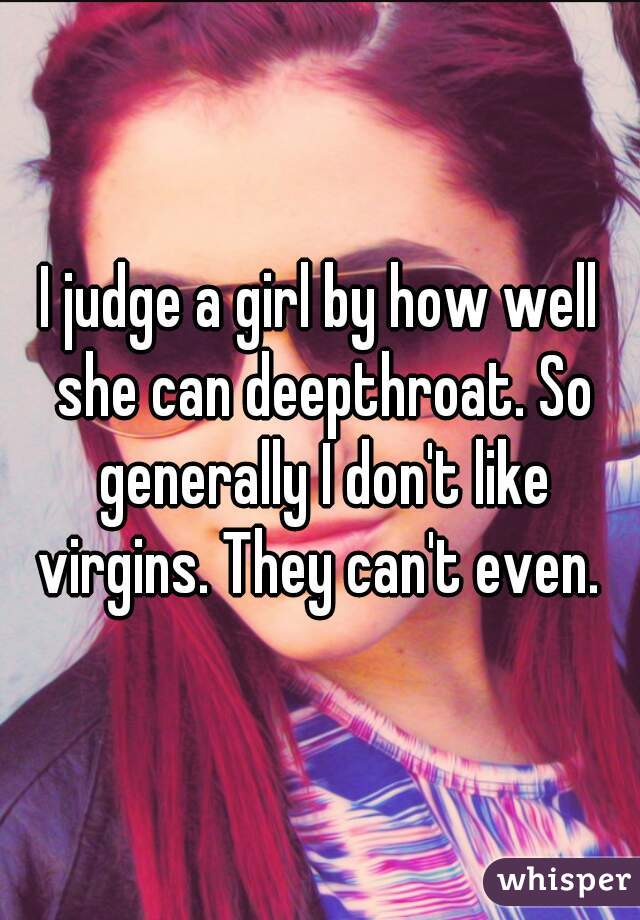 I judge a girl by how well she can deepthroat. So generally I don't like virgins. They can't even. 