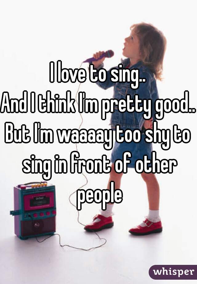 I love to sing..
And I think I'm pretty good..
But I'm waaaay too shy to sing in front of other people