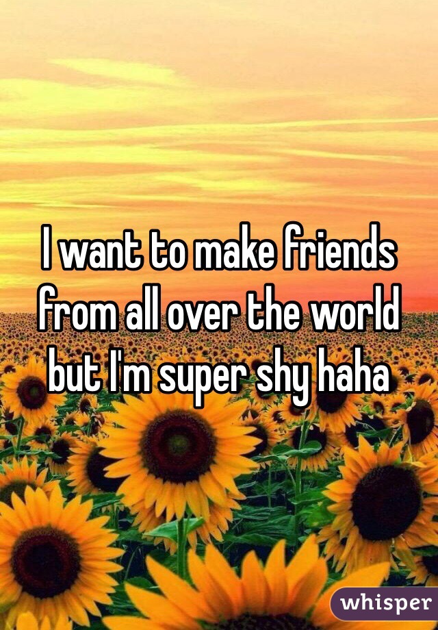 I want to make friends from all over the world but I'm super shy haha