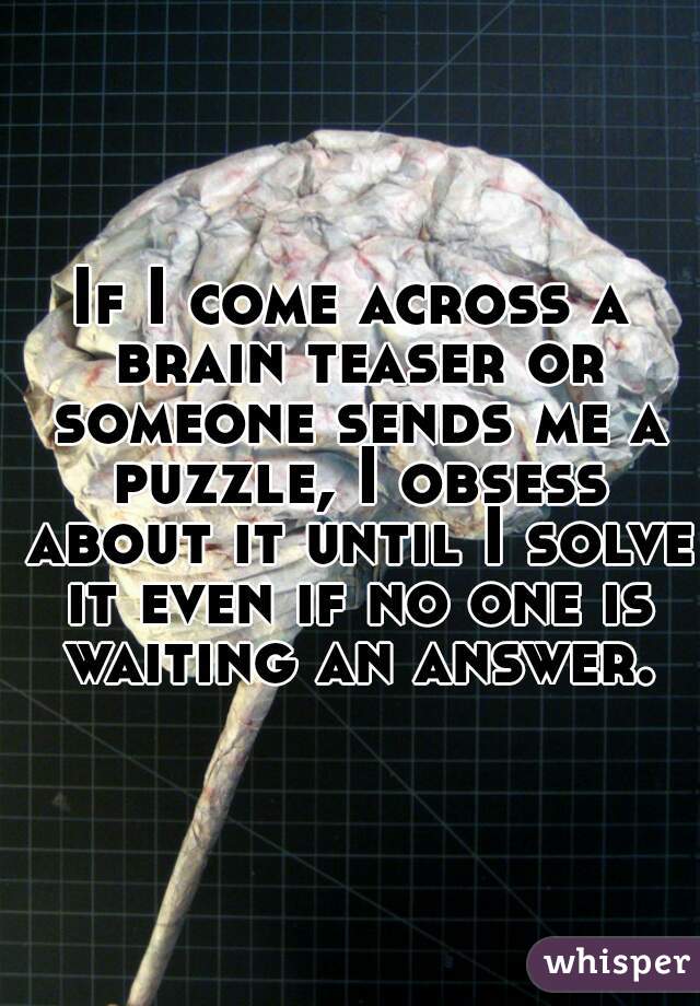 If I come across a brain teaser or someone sends me a puzzle, I obsess about it until I solve it even if no one is waiting an answer.