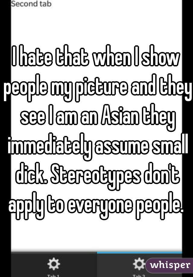 I hate that when I show people my picture and they see I am an Asian they immediately assume small dick. Stereotypes don't apply to everyone people. 
