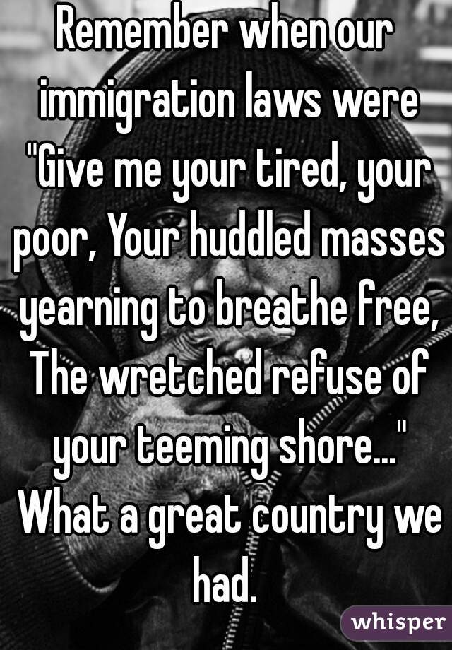 Remember when our immigration laws were "Give me your tired, your poor, Your huddled masses yearning to breathe free, The wretched refuse of your teeming shore..." What a great country we had. 