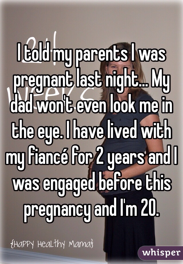 I told my parents I was pregnant last night... My dad won't even look me in the eye. I have lived with my fiancé for 2 years and I was engaged before this pregnancy and I'm 20. 