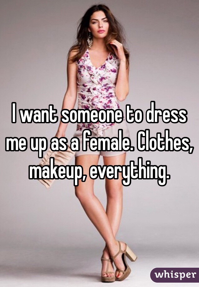 I want someone to dress me up as a female. Clothes, makeup, everything.