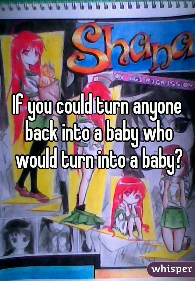 If you could turn anyone back into a baby who would turn into a baby?