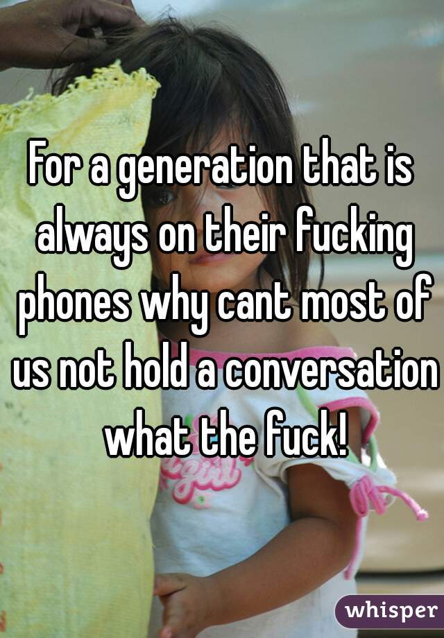 For a generation that is always on their fucking phones why cant most of us not hold a conversation what the fuck!
