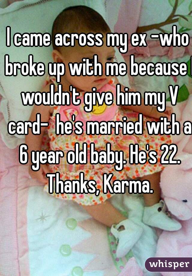 I came across my ex -who broke up with me because I wouldn't give him my V card-  he's married with a 6 year old baby. He's 22. Thanks, Karma.