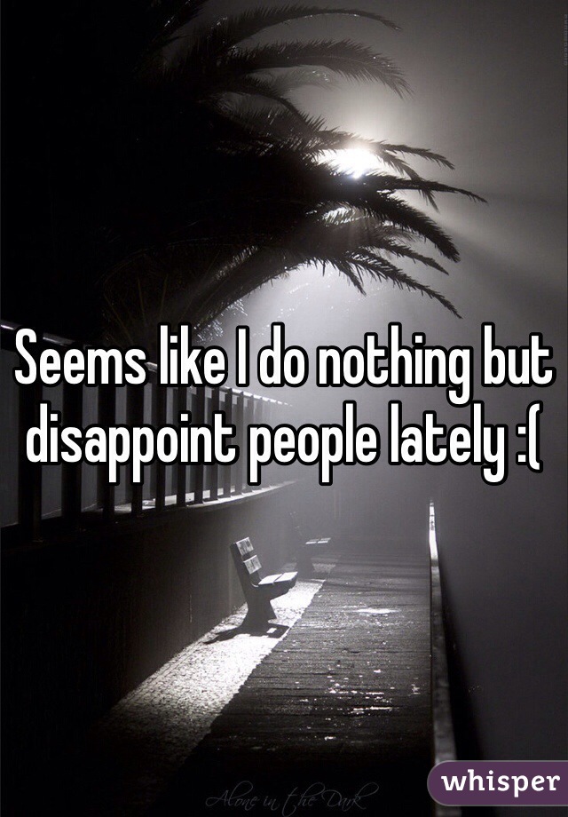 Seems like I do nothing but disappoint people lately :(