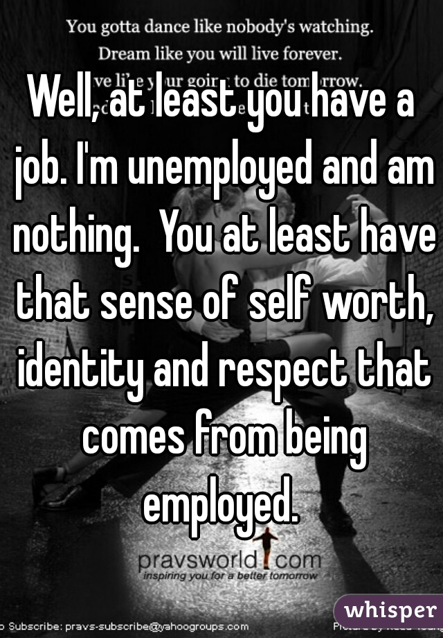 Well, at least you have a job. I'm unemployed and am nothing.  You at least have that sense of self worth, identity and respect that comes from being employed. 