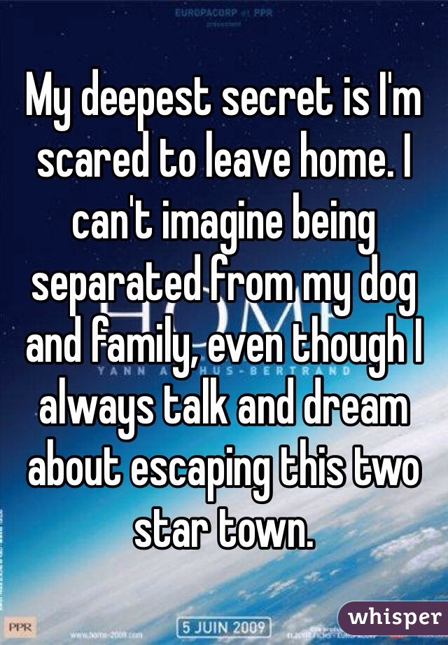 My deepest secret is I'm scared to leave home. I can't imagine being separated from my dog and family, even though I always talk and dream about escaping this two star town.