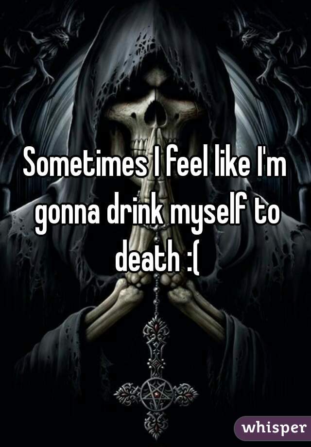 Sometimes I feel like I'm gonna drink myself to death :(