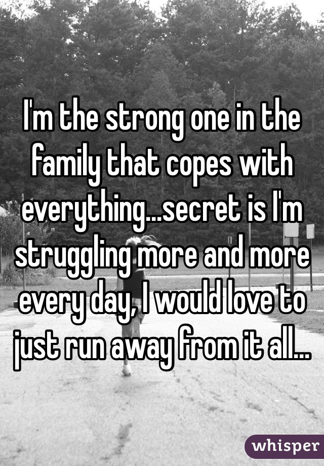 I'm the strong one in the family that copes with everything...secret is I'm struggling more and more every day, I would love to just run away from it all...