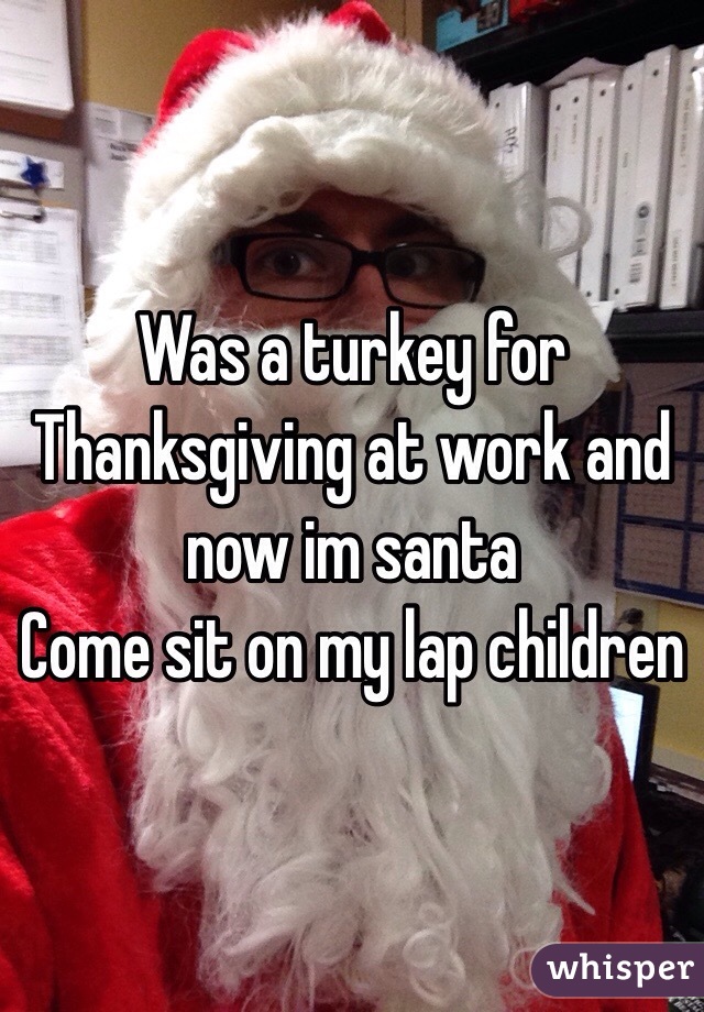 Was a turkey for Thanksgiving at work and now im santa 
Come sit on my lap children