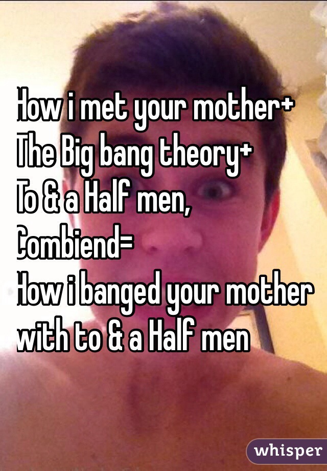 How i met your mother+
The Big bang theory+
To & a Half men, 
Combiend=
How i banged your mother
with to & a Half men