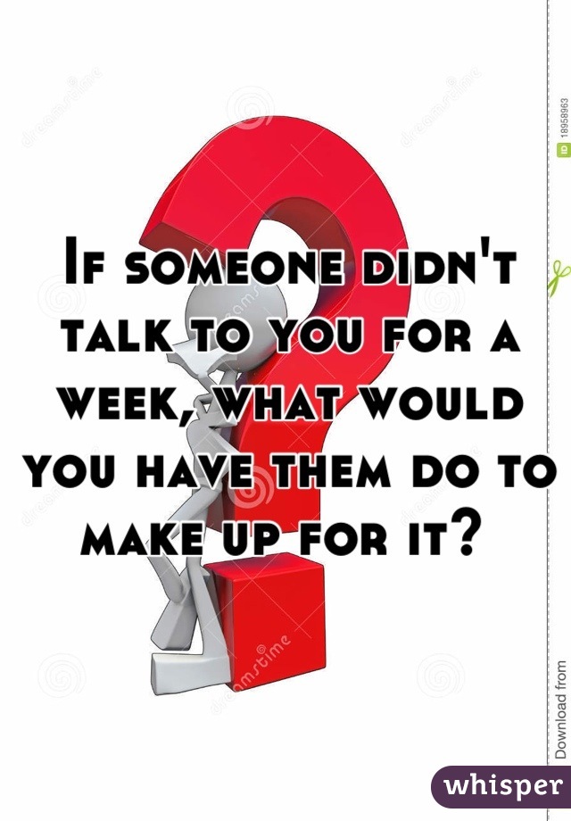 If someone didn't talk to you for a week, what would you have them do to make up for it? 