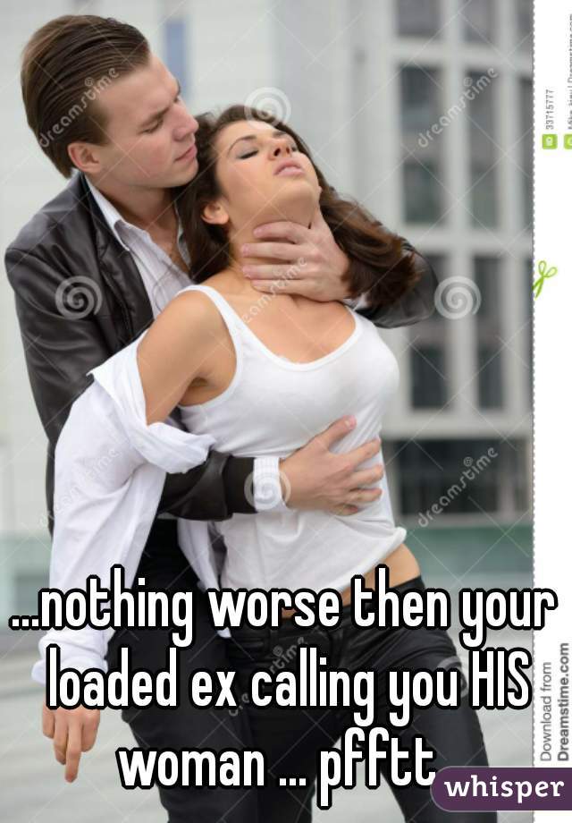 ...nothing worse then your loaded ex calling you HIS woman ... pfftt  
