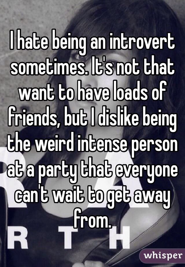 I hate being an introvert  sometimes. It's not that want to have loads of friends, but I dislike being the weird intense person at a party that everyone can't wait to get away from.