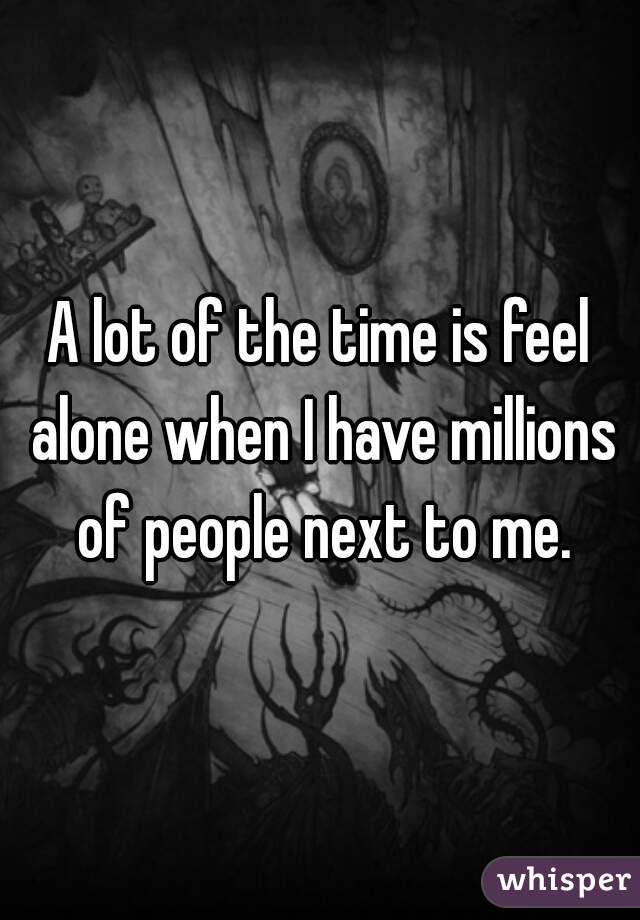 A lot of the time is feel alone when I have millions of people next to me.