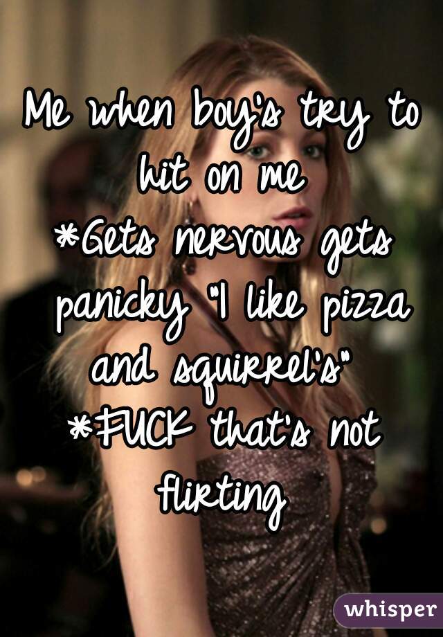 Me when boy's try to hit on me 
*Gets nervous gets panicky "I like pizza and squirrel's" 
*FUCK that's not flirting 