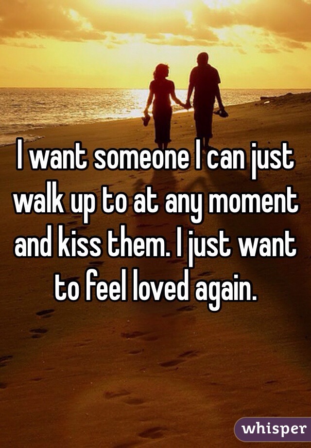 I want someone I can just walk up to at any moment and kiss them. I just want to feel loved again. 