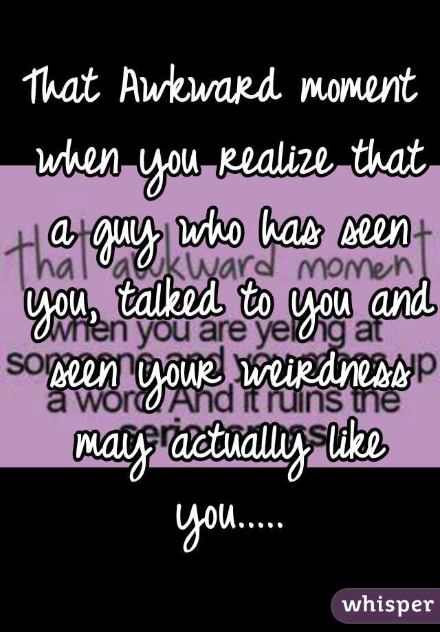That Awkward moment when you realize that a guy who has seen you, talked to you and seen your weirdness may actually like you.....