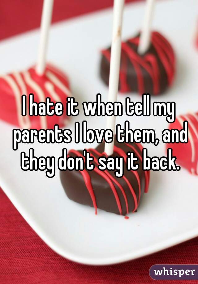 I hate it when tell my parents I love them, and they don't say it back.