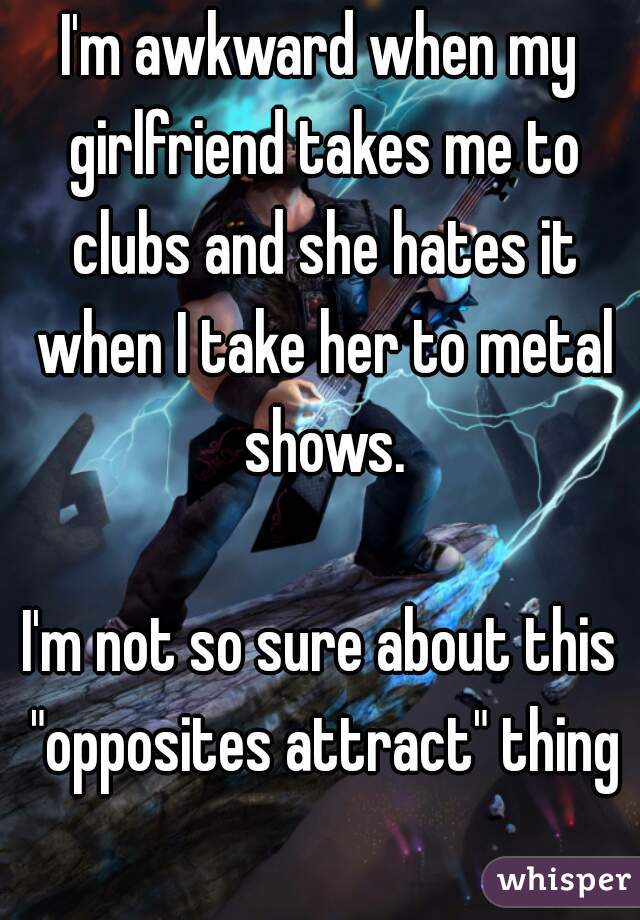 I'm awkward when my girlfriend takes me to clubs and she hates it when I take her to metal shows.

I'm not so sure about this "opposites attract" thing