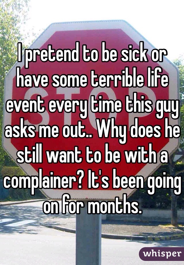 I pretend to be sick or have some terrible life event every time this guy asks me out.. Why does he still want to be with a complainer? It's been going on for months.