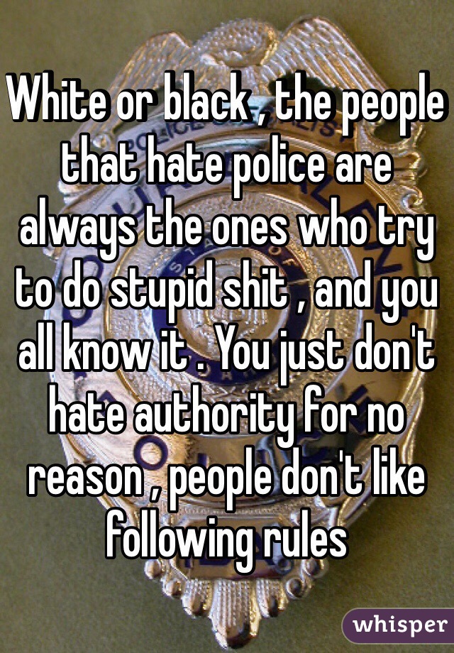 White or black , the people that hate police are always the ones who try to do stupid shit , and you all know it . You just don't hate authority for no reason , people don't like following rules 