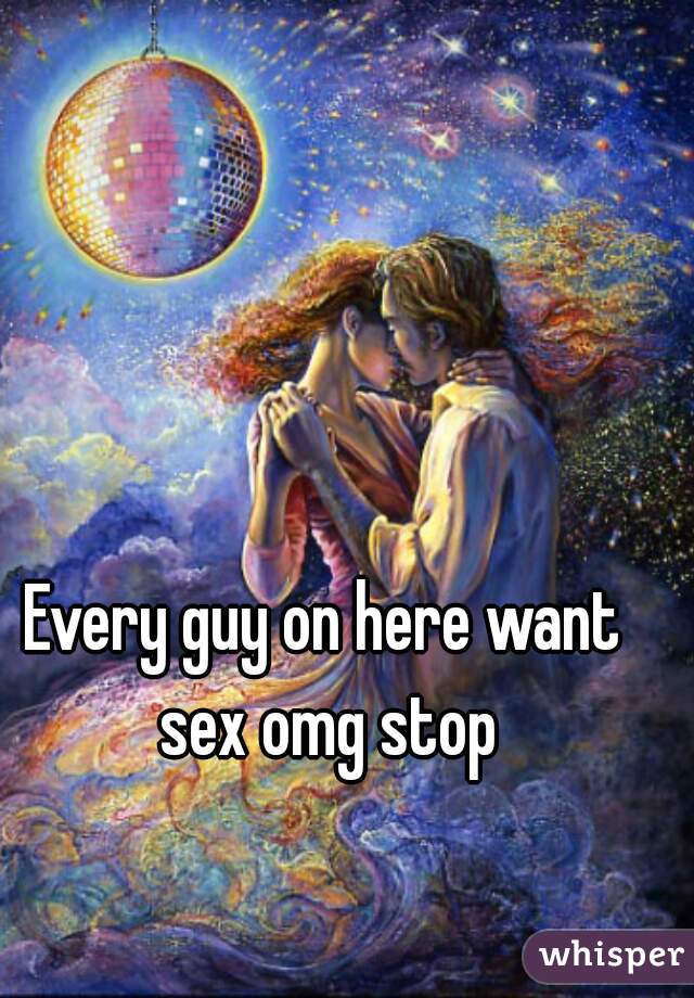 Every guy on here want sex omg stop