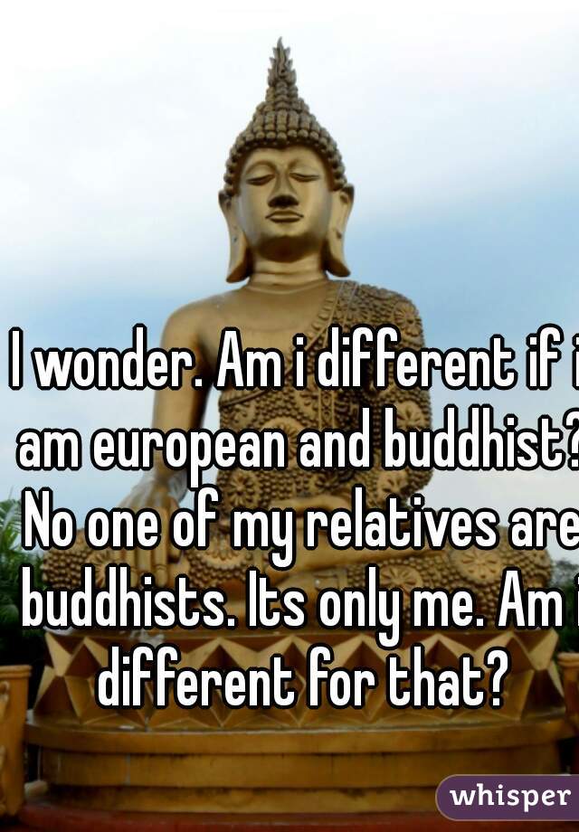 I wonder. Am i different if i am european and buddhist? No one of my relatives are buddhists. Its only me. Am i different for that?