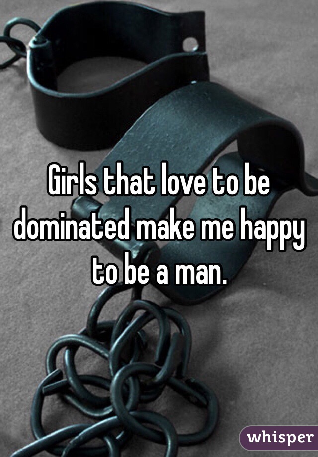 Girls that love to be dominated make me happy to be a man. 