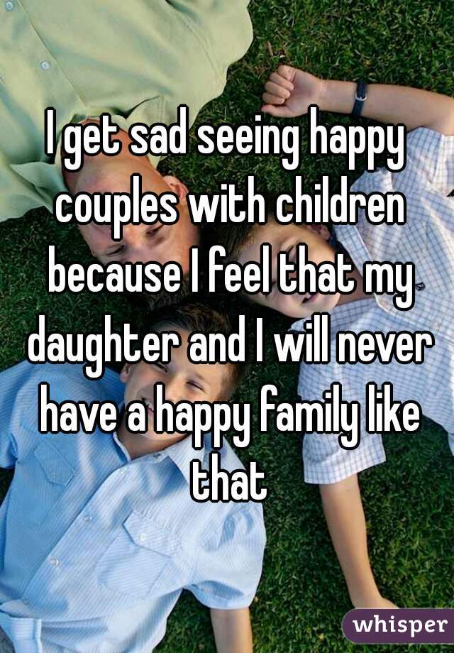 I get sad seeing happy couples with children because I feel that my daughter and I will never have a happy family like that