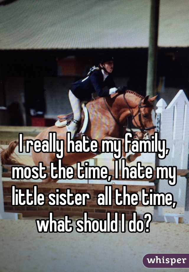 I really hate my family, most the time, I hate my little sister  all the time, what should I do?