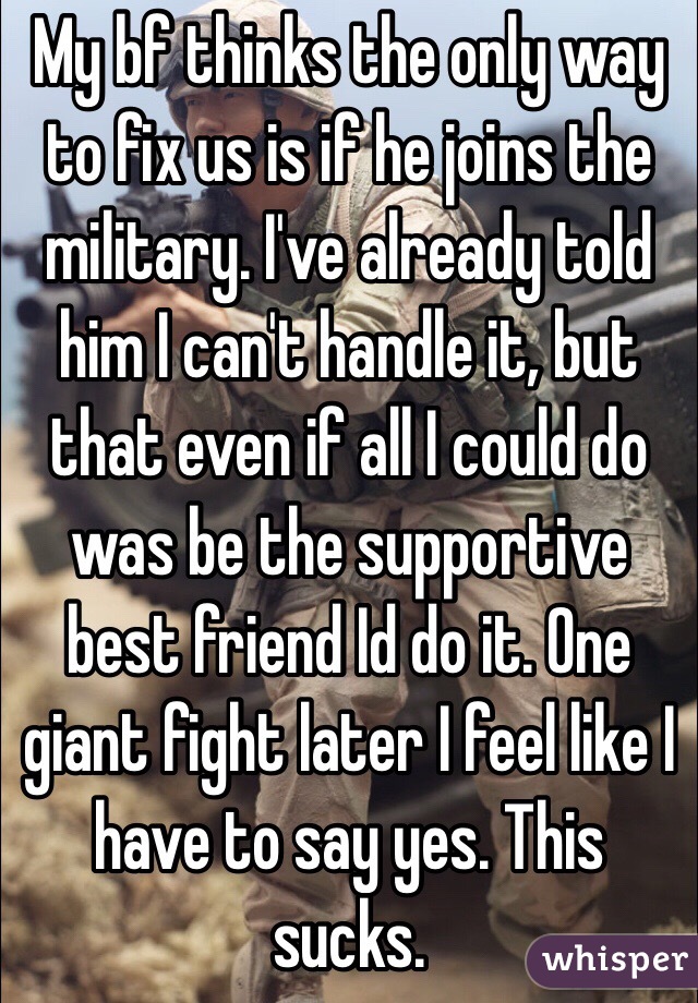 My bf thinks the only way to fix us is if he joins the military. I've already told him I can't handle it, but that even if all I could do was be the supportive best friend Id do it. One giant fight later I feel like I have to say yes. This sucks.