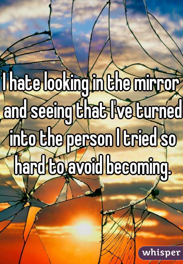 I hate looking in the mirror and seeing that I've turned into the person I tried so hard to avoid becoming.