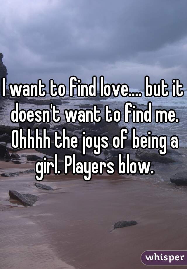 I want to find love.... but it doesn't want to find me. Ohhhh the joys of being a girl. Players blow.