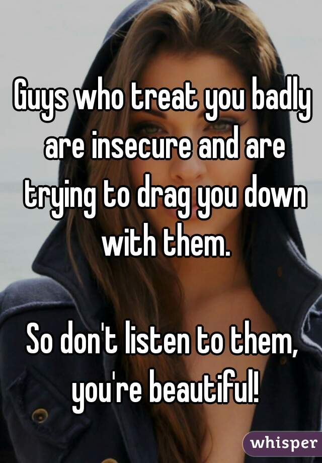 Guys who treat you badly are insecure and are trying to drag you down with them.

So don't listen to them, you're beautiful!