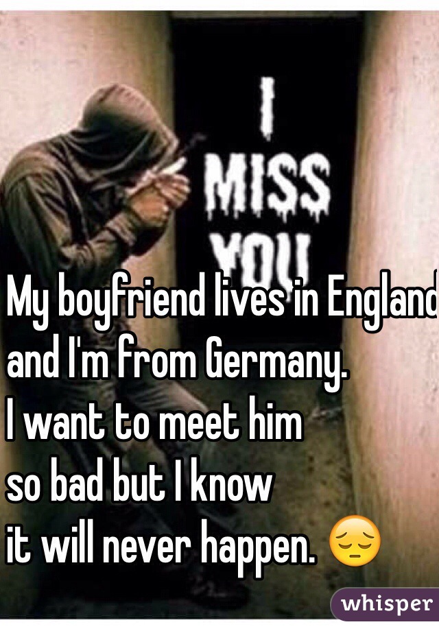 My boyfriend lives in England
and I'm from Germany. 
I want to meet him 
so bad but I know 
it will never happen. 😔