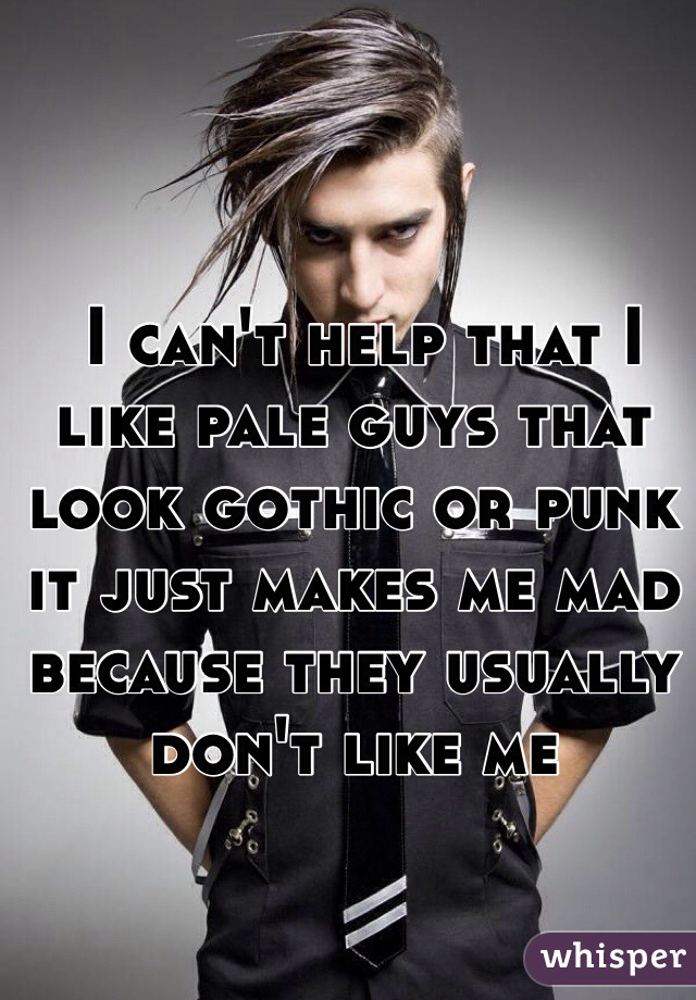  I can't help that I like pale guys that look gothic or punk it just makes me mad because they usually don't like me