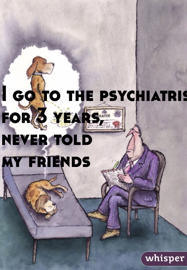 I go to the psychiatrist
 for 3 years, 
never told 
my friends