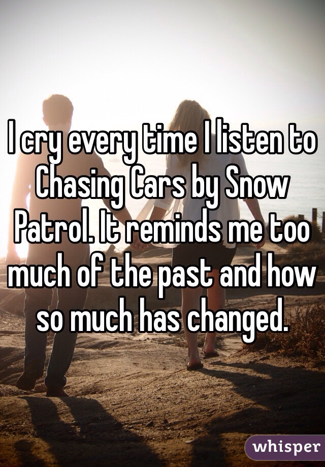 I cry every time I listen to Chasing Cars by Snow Patrol. It reminds me too much of the past and how so much has changed. 