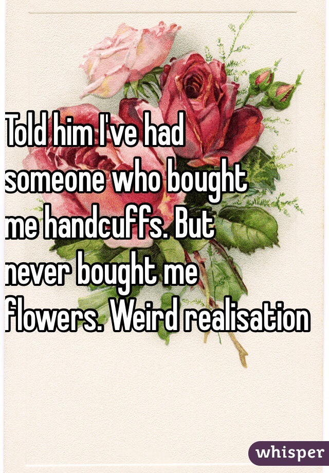   Told him I've had 
   someone who bought 
   me handcuffs. But 
   never bought me 
  flowers. Weird realisation