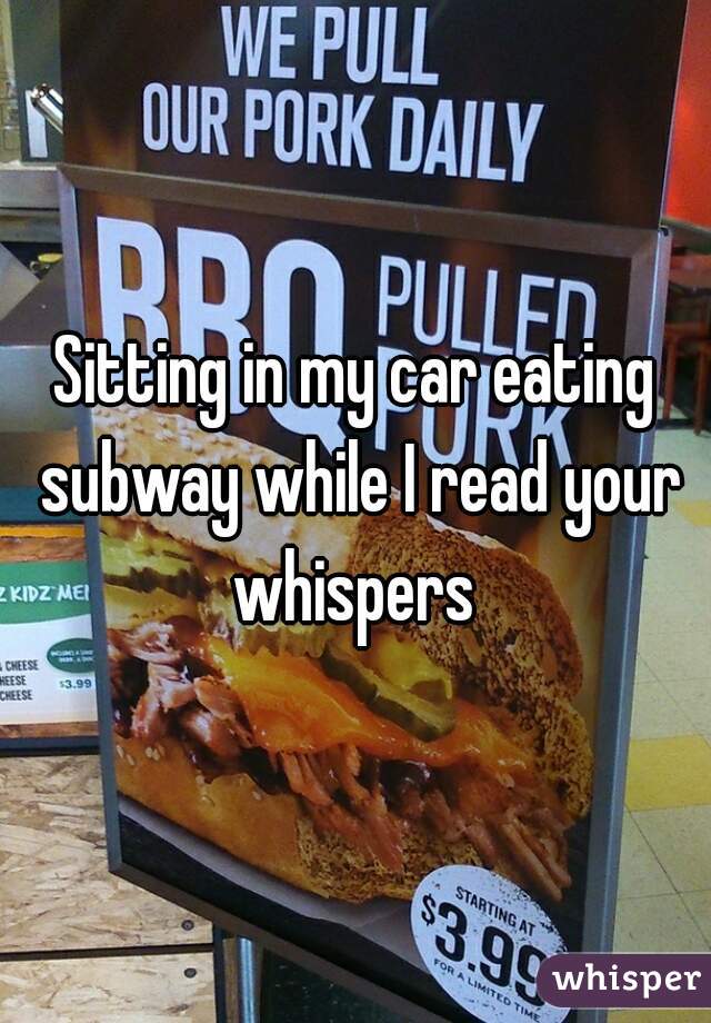 Sitting in my car eating subway while I read your whispers 