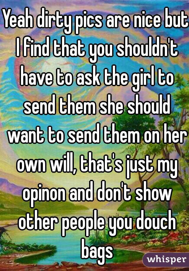 Yeah dirty pics are nice but I find that you shouldn't have to ask the girl to send them she should want to send them on her own will, that's just my opinon and don't show other people you douch bags