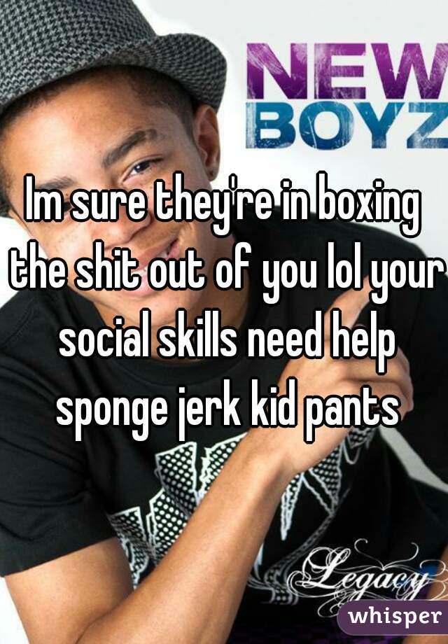 Im sure they're in boxing the shit out of you lol your social skills need help sponge jerk kid pants