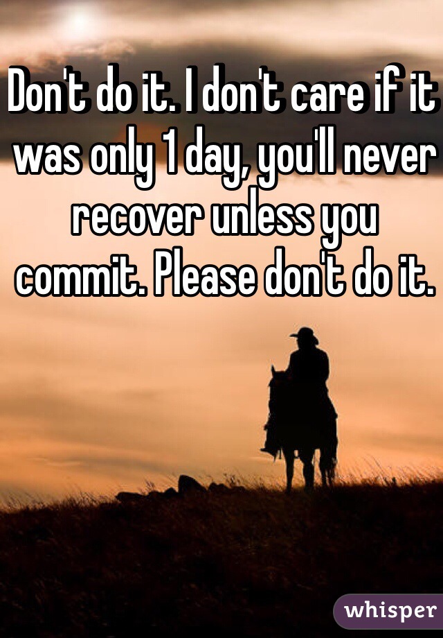 Don't do it. I don't care if it was only 1 day, you'll never recover unless you commit. Please don't do it.