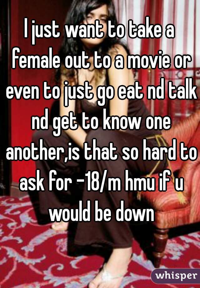 I just want to take a female out to a movie or even to just go eat nd talk nd get to know one another,is that so hard to ask for -18/m hmu if u would be down